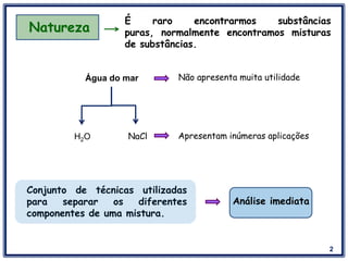 2
Natureza
É raro encontrarmos substâncias
puras, normalmente encontramos misturas
de substâncias.
Água do mar Não apresenta muita utilidade
NaClH2O Apresentam inúmeras aplicações
Conjunto de técnicas utilizadas
para separar os diferentes
componentes de uma mistura.
Análise imediata
 