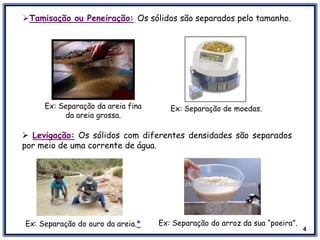 4
Tamisação ou Peneiração: Os sólidos são separados pelo tamanho.
 Levigação: Os sólidos com diferentes densidades são separados
por meio de uma corrente de água.
Ex: Separação da areia fina
da areia grossa.
Ex: Separação de moedas.
Ex: Separação do ouro da areia.* Ex: Separação do arroz da sua “poeira”.
 