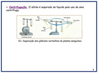 8
 Centrifugação: O sólido é separado do líquido pelo uso de uma
centrífuga.
Ex: Separação dos glóbulos vermelhos do plasma sanguíneo.
 