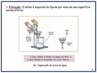 9
 Filtração: O sólido é separado do líquido por meio de uma superfície
porosa (filtro).
Ex: Separação da areia da água.
 