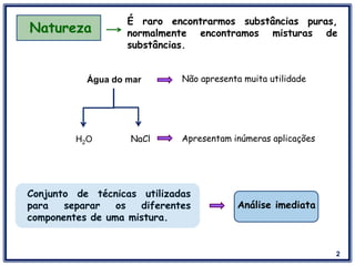 2
Natureza
É raro encontrarmos substâncias puras,
normalmente encontramos misturas de
substâncias.
Água do mar Não apresenta muita utilidade
NaClH2O Apresentam inúmeras aplicações
Conjunto de técnicas utilizadas
para separar os diferentes
componentes de uma mistura.
Análise imediata
 