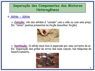 3
Separação dos Componentes das Misturas
Heterogêneas
 Sólido - Sólido
 Catação: Um dos sólidos é “catado” com a mão ou com uma pinça.
Ex: “Catar” pedras presentes no feijão (escolher feijão).
 Ventilação: O sólido mais leve é separado por uma corrente de ar.
Ex: Separação dos grãos de arroz das suas cascas, nas máquinas de
beneficiamento.
 