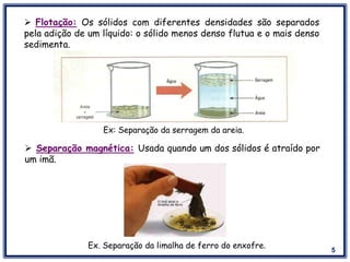 5
 Flotação: Os sólidos com diferentes densidades são separados
pela adição de um líquido: o sólido menos denso flutua e o mais denso
sedimenta.
Ex: Separação da serragem da areia.
 Separação magnética: Usada quando um dos sólidos é atraído por
um imã.
Ex. Separação da limalha de ferro do enxofre.
 