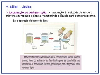 7
 Sólido - Líquido
Ex: Separação do barro da água.
 Decantação ou Sedimentação: A separação é realizada deixando a
mistura em repouso e depois transferindo o líquido para outro recipiente.
 
