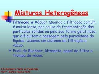 Misturas Heterogêneas Filtração a Vácuo:  Quando a filtração comum é muito lenta, por causa da fragmentação das partículas sólidas ou pela sua forma gelatinosa, que dificultam a passagem pela porosidade do líquido. Usamos um sistema de filtração a vácuo. Funil de Buchner, kitassato, papel de filtro e trompa de vácuo. 