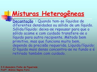Misturas Heterogêneas Decantação  :  Quando tem-se líquidos de diferentes densidades ou sólido de um líquido. Sólido/líquido: deixa-se repousar para que o sólido acame e com cuidado transfere-se o líquido para outro recipiente. Método bem primitivo, mas que funciona muito bem, dependo da precisão requerida. Líquido/líquido: O líquido mais denso concentra-se no fundo e é retirado também com cuidado. 