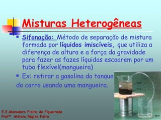 Misturas Heterogêneas Sifonação:  Método de separação de mistura formada por  líquidos imiscíveis,  que utiliza a diferença de altura e a força da gravidade para fazer as fazes líquidas escoarem por um tubo flexível(mangueira)  Ex: retirar a gasolina do tanque do carro usando uma mangueira. 