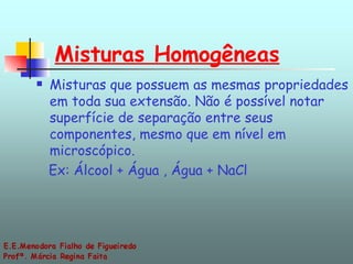 Misturas Homogêneas   Misturas que possuem as mesmas propriedades em toda sua extensão. Não é possível notar superfície de separação entre seus componentes, mesmo que em nível em microscópico.  Ex: Álcool + Água , Água + NaCl 