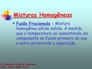 Misturas Homogêneas   Fusão Fracionada  :  Mistura homogênea sólido-sólido. À medida que a temperatura vai aumentando um componente se funde primeiro do que o outro permitindo a separação.  