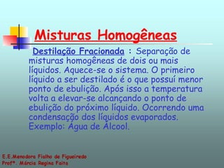 Misturas Homogêneas   Destilação Fracionada  :  Separação de misturas homogêneas de dois ou mais líquidos. Aquece-se o sistema. O primeiro líquido a ser destilado é o que possuí menor ponto de ebulição. Após isso a temperatura volta a elevar-se alcançando o ponto de ebulição do próximo líquido. Ocorrendo uma condensação dos líquidos evaporados. Exemplo: Água de Álcool.  