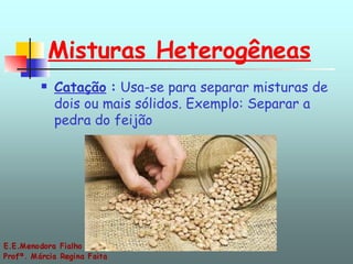 Misturas Heterogêneas Catação   :  Usa-se para separar misturas de dois ou mais sólidos. Exemplo: Separar a pedra do feijão 
