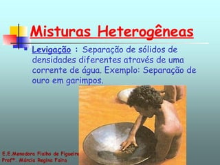 Misturas Heterogêneas Levigação  :  Separação de sólidos de densidades diferentes através de uma corrente de água. Exemplo: Separação de ouro em garimpos.  