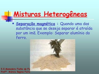 Misturas Heterogêneas Separação magnética  :  Quando uma das substância que se deseja separar é atraída por um imã. Exemplo: Separar alumínio do ferro. 