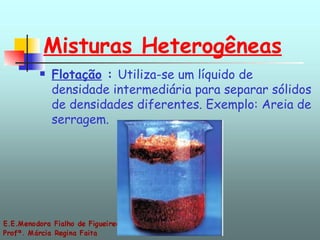 Misturas Heterogêneas Flotação  :  Utiliza-se um líquido de densidade intermediária para separar sólidos de densidades diferentes. Exemplo: Areia de serragem. 