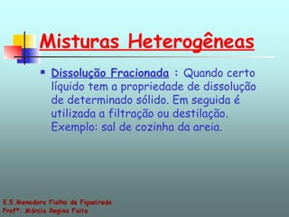 Misturas Heterogêneas Dissolução Fracionada  :  Quando certo líquido tem a propriedade de dissolução de determinado sólido. Em seguida é utilizada a filtração ou destilação. Exemplo: sal de cozinha da areia. 
