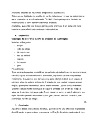 A naftalina encontra-se no petróleo em pequenas quantidades;
Obtém-se por destilação do alcatrão do carvão betuminoso, no qual ela está presente
numa proporção de aproximadamente 7%; Na indústria petroquímica, também se
obtém naftalina a partir de hidrocarbonetos alifáticos:
A naftalina, que ainda hoje é usada como agente anti-traça, é um composto muito
importante para o fabrico de muitos produtos químicos.
6. Experiência
Separação do iodo+areia a partir do processo de sublimação:
Materiais e Reagentes:
- béquer
- vidro de relógio
- bico de bunsen
- tela de amianto
- suporte
- iodo+areia
- gelo
Procedimento:
Essa separação consiste em sublimar as partículas de iodo através do aquecimento da
substância para assim transformá-lo em cristais, separando os dois componentes.
Inicialmente, é ajustado o bico de bunsen na parte inferior do tripé, e em seguida é
colocado a tela de amianto sobre este. A solução de iodo+areia é colocada em um
béquer, que depois é transferido para a tela de amianto. Liga-se o bico de bunsen.
Durante o aquecimento da solução, o béquer é tampado com o vidro de relógio e
sobre ele é colocado pedras de gelo. Com o passar do tempo, o iodo é sublimado e o
vapor formado que entra em contato com o gelo, passa a se tornar um sólido, que
permanece no vidro de relógio.
17.
7. Conclusão
A partir dos dados analisados na literatura, que diz que há uma eficiência no processo
de sublimação, e que é umbom processo de purificação de sólidos, porém não é com
 