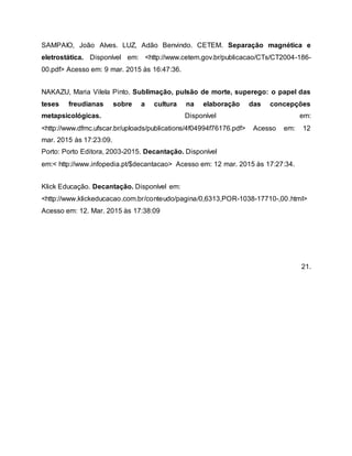 SAMPAIO, João Alves. LUZ, Adão Benvindo. CETEM. Separação magnética e
eletrostática. Disponível em: <http://www.cetem.gov.br/publicacao/CTs/CT2004-186-
00.pdf> Acesso em: 9 mar. 2015 às 16:47:36.
NAKAZU, Maria Vilela Pinto. Sublimação, pulsão de morte, superego: o papel das
teses freudianas sobre a cultura na elaboração das concepções
metapsicológicas. Disponível em:
<http://www.dfmc.ufscar.br/uploads/publications/4f04994f76176.pdf> Acesso em: 12
mar. 2015 às 17:23:09.
Porto: Porto Editora, 2003-2015. Decantação. Disponível
em:< http://www.infopedia.pt/$decantacao> Acesso em: 12 mar. 2015 às 17:27:34.
Klick Educação. Decantação. Disponível em:
<http://www.klickeducacao.com.br/conteudo/pagina/0,6313,POR-1038-17710-,00.html>
Acesso em: 12. Mar. 2015 às 17:38:09
21.
 