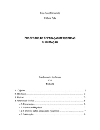 Érica Kaori Shimamoto
Stéfanie Felix
PROCESSOS DE SEPARAÇÃO DE MISTURAS
SUBLIMAÇÃO
São Bernardo do Campo
2015
Sumário
1. Objetivo………………………………………………………………………………. 3
2. Introdução……………………………………………………………………………. 3
3. Abstract………………………………………………………………………………. 5
4. Referencial Teórico…………………………………………………………………. 5
4.1. Decantação…………..…………………………………………………....... 5
4.2. Separação Magnética………………………………………………...……. 7
4.2-2. Onde se aplica a separação magnética………………...……………... 7
4.3. Sublimação………………………………………………………………….. 9
 