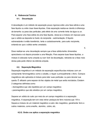 4. Referencial Teórico
4.1. Decantação
A decantação é um método de separação pouco rigoroso entre uma fase sólida e uma
fase líquida ou entre duas fases líquidas. Esta separação realiza-se devido à diferença
de tamanho ou peso das partículas pelo efeito de uma corrente lenta de água ou ar.
Para separar uma fase sólida de uma fase líquida, deixa-se a mistura em repouso para
que o sólido se deposite no fundo do recipiente - sedimentação. O líquido
sobrenadante é então transferido, lenta e cuidadosamente, para outro recipiente,
evitando-se que o sólido venha arrastado.
5.
Deve realizar-se uma decantação sempre que a fase sólida tenha dimensões
apreciáveis e só depois proceder a uma filtração. Para separar duas fases líquidas, a
mistura é colocada numa ampola ou num funil de decantação, retirando-se a fase mais
densa pela parte inferior da referida ampola.
4.2. Separação Magnética
Separação magnética é um método de separação especifica das misturas com um
componente ferromagnético como o cobalto, o níquel e principalmente o ferro. Campos
magnéticos são aplicados à mistura para reter suas partículas ou para desviar sua
queda. É utilizado para separar do lixo objetos de metal que serão reciclados. Existem
2 categorias definidas como:
- diamagnético que são repelidos por um campo magnético
- paramagnético que são atraídos por um campo magnético.
Separar um sólido do outro por meio de um campo magnético é a separação
magnética. A separação tem em vista retirar pedaços de ferro maiores que 1/8 in.
Separa a mistura de um material magnético e outro não magnético, geralmente ferro e
outros materiais, como enxofre, alumínio, cobre, etc.
4.2-2. Onde a se aplica a separação magnética
 