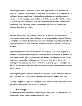 A separação magnética é utilizada em uma área específica do processamento de
minérios, focando-se no refinamento dos minérios, trabalhando com a concentração ou
purificação dessas substâncias. A separação magnética também auxilia em outros
setores, como na reciclagem, separando o metal do lixo comum. Na indústria, costuma-
se usar as seguintes ferramentas para realizar esse tipo de atividade: polias motrizes
magnéticas, ímãs suspensos, grades magnéticas e tambores magnéticos para
realizar a separação dos metais.
7.
A separação magnética é um método consagrado na área de processamento de
minérios para concentração e/ou purificação de muitas substâncias minerais. Pode ser
empregada, dependendo das diferentes respostas ao campo magnético associadas às
espécies mineralógicas individualmente, no beneficiamento de minério e na remoção
de sucata.
A propriedade de um material que determina sua resposta a um campo magnético é
chamada de susceptibilidade magnética. Com base nessa propriedade os materiais ou
minerais são classificados em duas categorias: aqueles que são atraídos pelo campo
magnético e os que são repelidos por ele. No primeiro caso tem-se os minerais
ferromagnéticos, os quais são atraídos fortemente pelo campo, e os paramagnéticos,
que são atraídos fracamente. Aqueles que são repelidos pelo campo denominam-se de
diamagnéticos.
A separação magnética pode ser feita tanto a seco como a úmido. O método a seco é
usado, em geral, para granulometria grossa e o a úmido para aquelas mais finas.
Separação magnética é aplicada quando se deseja retirar um material magnético e em
que o fluxo não magnético é o produto de interesse.
4.3. Sublimação
A sublimação é um dos processos de separação que se baseia na transformação do
estado sólido para o estado de vapor sem sofrer fusão.
 