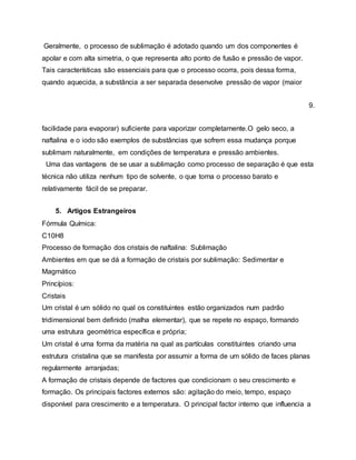 Geralmente, o processo de sublimação é adotado quando um dos componentes é
apolar e com alta simetria, o que representa alto ponto de fusão e pressão de vapor.
Tais características são essenciais para que o processo ocorra, pois dessa forma,
quando aquecida, a substância a ser separada desenvolve pressão de vapor (maior
9.
facilidade para evaporar) suficiente para vaporizar completamente.O gelo seco, a
naftalina e o iodo são exemplos de substâncias que sofrem essa mudança porque
sublimam naturalmente, em condições de temperatura e pressão ambientes.
Uma das vantagens de se usar a sublimação como processo de separação é que esta
técnica não utiliza nenhum tipo de solvente, o que torna o processo barato e
relativamente fácil de se preparar.
5. Artigos Estrangeiros
Fórmula Química:
C10H8
Processo de formação dos cristais de naftalina: Sublimação
Ambientes em que se dá a formação de cristais por sublimação: Sedimentar e
Magmático
Princípios:
Cristais
Um cristal é um sólido no qual os constituintes estão organizados num padrão
tridimensional bem definido (malha elementar), que se repete no espaço, formando
uma estrutura geométrica específica e própria;
Um cristal é uma forma da matéria na qual as partículas constituintes criando uma
estrutura cristalina que se manifesta por assumir a forma de um sólido de faces planas
regularmente arranjadas;
A formação de cristais depende de factores que condicionam o seu crescimento e
formação. Os principais factores externos são: agitação do meio, tempo, espaço
disponível para crescimento e a temperatura. O principal factor interno que influencia a
 
