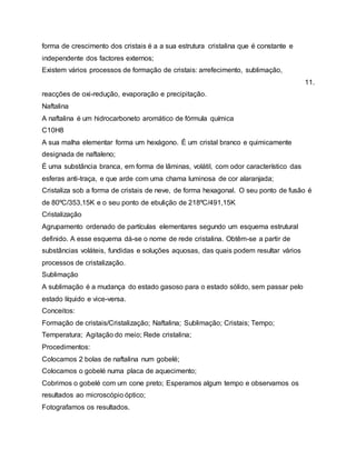 forma de crescimento dos cristais é a a sua estrutura cristalina que é constante e
independente dos factores externos;
Existem vários processos de formação de cristais: arrefecimento, sublimação,
11.
reacções de oxi-redução, evaporação e precipitação.
Naftalina
A naftalina é um hidrocarboneto aromático de fórmula química
C10H8
A sua malha elementar forma um hexágono. É um cristal branco e quimicamente
designada de naftaleno;
É uma substância branca, em forma de lâminas, volátil, com odor característico das
esferas anti-traça, e que arde com uma chama luminosa de cor alaranjada;
Cristaliza sob a forma de cristais de neve, de forma hexagonal. O seu ponto de fusão é
de 80ºC/353,15K e o seu ponto de ebulição de 218ºC/491,15K
Cristalização
Agrupamento ordenado de partículas elementares segundo um esquema estrutural
definido. A esse esquema dá-se o nome de rede cristalina. Obtêm-se a partir de
substâncias voláteis, fundidas e soluções aquosas, das quais podem resultar vários
processos de cristalização.
Sublimação
A sublimação é a mudança do estado gasoso para o estado sólido, sem passar pelo
estado líquido e vice-versa.
Conceitos:
Formação de cristais/Cristalização; Naftalina; Sublimação; Cristais; Tempo;
Temperatura; Agitação do meio; Rede cristalina;
Procedimentos:
Colocamos 2 bolas de naftalina num gobelé;
Colocamos o gobelé numa placa de aquecimento;
Cobrimos o gobelé com um cone preto; Esperamos algum tempo e observamos os
resultados ao microscópio óptico;
Fotografamos os resultados.
 