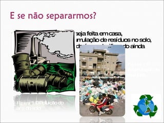 Caso a separação não seja feita em casa, contribuímos para a acumulação de resíduos no solo, para a poluição do ar e da água, danificando ainda mais o planeta.  Figura 7  – Poluição do ar e do solo Figura 8  – Acumulação de resíduos 