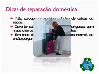    Não coloque os resíduos dentro de caixas ou sacos.     Deve ter cuidado com os produtos perigosos, com maus cheiros, sujos, tóxicos ou cortantes.     Em caso de dúvida, deposite no lixo normal, ou então pergunte a um técnico.  Figura 9  – Separação de resíduos 