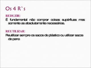 REDUZIR:   É fundamental não comprar coisas supérfluas mas somente as absolutamente necessárias.  REUTILIZAR:   Reutilizar sempre os sacos de plástico ou utilizar sacos de pano   
