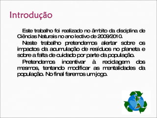 Este trabalho foi realizado no âmbito da disciplina de Ciências Naturais no ano lectivo de 2009/2010. Neste trabalho pretendemos alertar sobre os impactos da acumulação de resíduos no planeta e sobre a falta de cuidado por parte da população. Pretendemos incentivar à reciclagem dos mesmos, tentando modificar as mentalidades da população. No final faremos um jogo. 