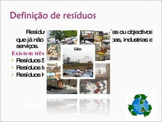 Resíduos são quaisquer substâncias ou objectivos que já não têm uso por parte de pessoas, industrias e serviços. Existem três tipos de resíduos: Resíduos Sólidos Urbanos Resíduos Industriais Resíduos Hospitalares Figura 1  – Tipos de resíduos 