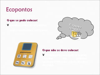 Ecoponto Amarelo O que se pode colocar:  Garrafas e frascos de plástico; Estes devem estar sem tampa.  O que não se deve colocar: Embalagens de iogurte e outras, objectos de plástico, electrodomésticos e outros objectos de metal.  