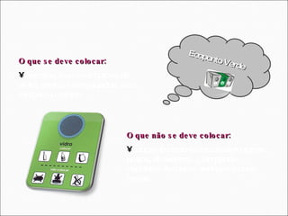 Ecoponto Verde O que se deve colocar: Garrafas, frascos e boiões de vidro, vazios e enxaguados, sem tampas ou rolhas.  O que não se deve colocar: Louça de cerâmica ou de vidro (piréx, pratos, chávenas,...) lâmpadas, espelhos. Ampolas, seringas e pára-brisas. 