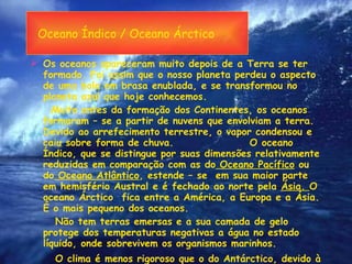 Oceano Índico / Oceano Árctico Os oceanos apareceram muito depois de a Terra se ter formado. Foi assim que o nosso planeta perdeu o aspecto de uma bola em brasa enublada, e se transformou no planeta azul que hoje conhecemos. Muito antes da formação dos Continentes, os oceanos formaram – se a partir de nuvens que envolviam a terra. Devido ao arrefecimento terrestre, o vapor condensou e caiu sobre forma de chuva.  O oceano Índico, que se distingue por suas dimensões relativamente reduzidas em comparação com as do  Oceano Pacífico  ou do  Oceano Atlântico , estende – se  em sua maior parte em hemisfério Austral e é fechado ao norte pela  Ásia.  O oceano Árctico  fica entre a América, a Europa e a Ásia. É o mais pequeno dos oceanos. Não tem terras emersas e a sua camada de gelo protege dos temperaturas negativas a água no estado líquido, onde sobrevivem os organismos marinhos. O clima é menos rigoroso que o do Antárctico, devido à influência da corrente do Golfo.  