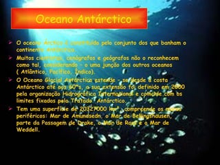 Oceano Antárctico O oceano Árctico é constituído pelo conjunto dos que banham o continente Antárctico. Muitos cientistas, cenógrafos e geógrafos não o reconhecem como tal, considerando – o uma junção dos outros oceanos ( Atlântico, Pacífico, Índico). O Oceano Glacial Antárctico estende – se desde a costa Antárctico até aos 60 *s, a sua extensão foi definido em 2000 pela organização Hidrográfica Internacional e coincide com os limites fixados pelo Tratado  Antárctico. Tem uma superfície de 20327000 km², compreende os mares periféricos: Mar de Amundsedn, o Mar de Bellingshausen, parte da Passagem de Drake, o Mar de Ross e o Mar de Weddell.  