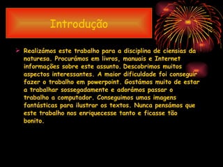 Introdução Realizámos este trabalho para a disciplina de ciensias da naturesa. Procurámos em livros, manuais e Internet informações sobre este assunto.   Descobrimos muitos aspectos interessantes. A maior dificuldade foi conseguir  fazer o trabalho em powerpoint. Gostámos muito de estar a trabalhar sossegadamente e adorámos passar o trabalho a computador. Conseguimos umas imagens fantásticas para ilustrar os textos. Nunca pensámos que este trabalho nos enriquecesse tanto e ficasse tão bonito. 