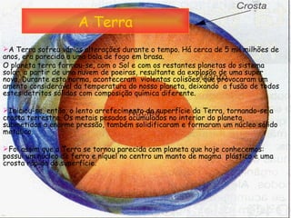 A Terra A Terra sofreu várias alterações durante o tempo. Há cerca de 5 mil milhões de anos, era parecido a uma bola de fogo em brasa.  O planeta terra formou-se, com o Sol e com os restantes planetas do sistema solar, a partir de uma nuvem de poeiras, resultante da explosão de uma super nova. Durante esta norma, aconteceram  violentas colisões, que provocaram um amento considerável da temperatura do nosso planeta, deixando  a fusão de todos estes detritos sólidos com composição química diferente. Iniciou-se, então, o lento arrefecimento da superfície da Terra, tornando-se a crosta terrestre. Os metais pesados acumulados no interior do planeta, submetidos a enorme pressão, também solidificaram e formaram um núcleo sólido metálico. Foi assim que a Terra se tornou parecida com planeta que hoje conhecemos: possui um núcleo de ferro e níquel no centro um manto de magma  plástico e uma crosta rápida da superfície.  