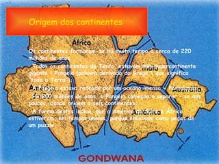 Origem dos continentes   Os continentes formaram-se há muito tempo à cerca de 220 milhões de anos. Todos os continentes da Terra, estavam num supercontinente gigante – Pangeia (palavra derivada do Grego,\ que significa “toda a Terra”). A Pangeia estava rodeada por um oceano imenso - Pantalassa.  Há 200 milhões de anos, a Pangeia começou a separar – se aos poucos, dando origem a seis continentes. A forma destes indica, que a América do Sul e a África estiveram, em tempos unidas, porque encaixam como peças de um puzzle.  