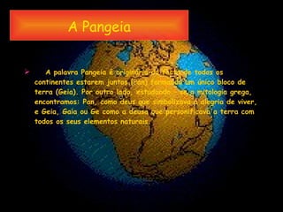 A Pangeia   A palavra Pangeia é originária do facto de todos os continentes estarem juntos (Pan) formando um único bloco de terra (Geia). Por outro lado, estudando – se a mitologia grega, encontramos: Pan, como deus que simbolizava a alegria de viver, e Geia, Gaia ou Ge como a deusa que personificava a terra com todos os seus elementos naturais. 