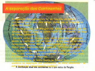 A separação dos Continentes A separação dos continentes foi um conceito da deriva continental que é uma ideia antiga, desde que se traçaram os primeiros mapas. A teoria proposta por Wengner foi sobretudo atacada, por não conseguir explicar como se podem mover os continentes, ao longo de tantos quilómetros. Durante cerca de 30 anos esta teoria quase foi abandonada devido ao cepticismo em seu redor, e só nos anos 60 se inicia o renascimento destas ideias, transformadas agora numa nova teoria quase baptizada com o nome de “tectónica de placas”. A separação dos continentes é levada a cabo pela criação da nova crusta oceânica que vai ocupando o espaço que fica entre os continentes que se separam. Devido ao facto de nesta teoria se formar nova crusta oceânica na separação dos continentes, de início denominou – se esta teoria por “alastramento oceânico”. 