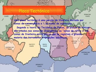 Placa   Tectónica Uma placa tectónica é uma porção de litosfera limitada por zonas de convergência e \ ou zonas de subducção. Segundo a teoria da Tectónica de Placas, as placas tectónicas são criadas nas zonas de divergência, ou “zonas de rift”e é nas zonas de fronteira entre placas que se registam a grande maioria dos terramotos e erupções vulcânicas.  