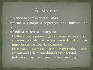  Influenciado por Sócrates e Platão.
 Primeiro a esboçar a separação das “funções” do
Estado.
 Defendia a existência dos órgãos:
• Deliberativo, representação suprema da república,
superior aos demais e responsável pelas mais
importantes decisões da sociedade.
• Executivo, exercido por magistrado, seria
responsável pela mera administração Estatal.
• Judiciário, responsável por exercer a jurisdição.
 