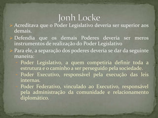  Acreditava que o Poder Legislativo deveria ser superior aos
demais.
 Defendia que os demais Poderes deveria ser meros
instrumentos de realização do Poder Legislativo
 Para ele, a separação dos poderes deveria se dar da seguinte
maneira:
• Poder Legislativo, a quem competiria definir toda a
estrutura e o caminho a ser perseguido pela sociedade.
• Poder Executivo, responsável pela execução das leis
internas.
• Poder Federativo, vinculado ao Executivo, responsável
pela administração da comunidade e relacionamento
diplomático.
 