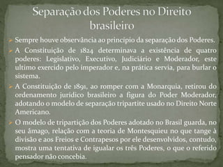  Sempre houve observância ao princípio da separação dos Poderes.
 A Constituição de 1824 determinava a existência de quatro
poderes: Legislativo, Executivo, Judiciário e Moderador, este
ultimo exercido pelo imperador e, na prática servia, para burlar o
sistema.
 A Constituição de 1891, ao romper com a Monarquia, retirou do
ordenamento jurídico brasileiro a figura do Poder Moderador,
adotando o modelo de separação tripartite usado no Direito Norte
Americano.
 O modelo de tripartição dos Poderes adotado no Brasil guarda, no
seu âmago, relação com a teoria de Montesquieu no que tange à
divisão e aos Freios e Contrapesos por ele desenvolvidos, contudo,
mostra uma tentativa de igualar os três Poderes, o que o referido
pensador não concebia.
 