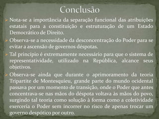  Nota-se a importância da separação funcional das atribuições
estatais para a constituição e estruturação de um Estado
Democrático de Direito.
 Observa-se a necessidade da desconcentração do Poder para se
evitar a ascensão de governos déspotas.
 Tal princípio é extremamente necessário para que o sistema de
representatividade, utilizado na República, alcance seus
objetivos.
 Observa-se ainda que durante o aprimoramento da teoria
Tripartite de Montesquieu, grande parte do mundo ocidental
passava por um momento de transição, onde o Poder que antes
concentrava-se nas mãos do déspota voltava às mãos do povo,
surgindo tal teoria como solução à forma como a coletividade
exerceria o Poder sem incorrer no risco de apenas trocar um
governo despótico por outro.
 