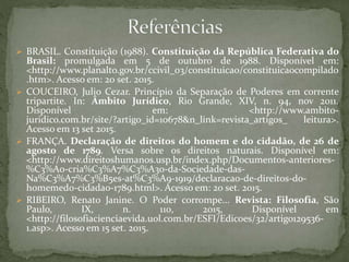  BRASIL. Constituição (1988). Constituição da República Federativa do
Brasil: promulgada em 5 de outubro de 1988. Disponível em:
<http://www.planalto.gov.br/ccivil_03/constituicao/constituicaocompilado
.htm>. Acesso em: 20 set. 2015.
 COUCEIRO, Julio Cezar. Princípio da Separação de Poderes em corrente
tripartite. In: Âmbito Jurídico, Rio Grande, XIV, n. 94, nov 2011.
Disponível em: <http://www.ambito-
juridico.com.br/site/?artigo_id=10678&n_link=revista_artigos_ leitura>.
Acesso em 13 set 2015.
 FRANÇA. Declaração de direitos do homem e do cidadão, de 26 de
agosto de 1789. Versa sobre os direitos naturais. Disponível em:
<http://www.direitoshumanos.usp.br/index.php/Documentos-anteriores-
%C3%A0-cria%C3%A7%C3%A3o-da-Sociedade-das-
Na%C3%A7%C3%B5es-at%C3%A9-1919/declaracao-de-direitos-do-
homemedo-cidadao-1789.html>. Acesso em: 20 set. 2015.
 RIBEIRO, Renato Janine. O Poder corrompe... Revista: Filosofia, São
Paulo, IX, n. 110, 2015, Disponível em
<http://filosofiacienciaevida.uol.com.br/ESFI/Edicoes/32/artigo129536-
1.asp>. Acesso em 15 set. 2015.
 