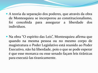  A teoria da separação dos poderes, que através da obra
de Montesquieu se incorporou ao constitucionalismo,
foi concebida para assegurar a liberdade dos
indivíduos.
 Na obra “O espírito das Leis”, Montesquieu afirma que
quando na mesma pessoa ou no mesmo corpo de
magistratura o Poder Legislativo está reunido ao Poder
Executivo, não há liberdade, pois o que se pode esperar
é que esse monarca ou esse senado façam leis tirânicas
para executá-las tiranicamente.
 