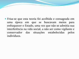  Frisa-se que esta teoria foi acolhida e consagrada em
uma época em que se buscavam meios para
enfraquecer o Estado, uma vez que não se admitia sua
interferência na vida social, a não ser como vigilante e
conservador das situações estabelecidas pelos
indivíduos.
 