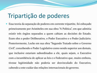 Tripartição de poderes
 Essa teoria da separação de poderes em corrente tripartite, foi esboçado
primeiramente por Aristóteles em sua obra “A Política”, em que admitia
existir três órgãos separados a quem cabiam as decisões do Estado.
Eram eles o poder Deliberativo, o Poder Executivo e o Poder Judiciário.
Posteriormente, Locke em sua obra “Segundo Tratado sobre o Governo
Civil”, concebendo o Poder Legislativo como sendo superior aos demais,
que inclusive estariam subordinados a ele, quais sejam, o Executivo
com a incumbência de aplicar as leis e o Federativo que, muito embora,
tivesse legitimidade não poderia ser desvinculado do Executivo,
cabendo a este cuidar das relações internacionais do governo.
 