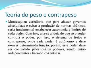Teoria do peso e contrapeso
 Montesquieu acreditava que para afastar governos
absolutistas e evitar a produção de normas tirânicas,
seria fundamental estabelecer autonomia e limites de
cada poder. Com isto, cria-se a ideia de que só o poder
controla o poder, por isso, o sistema de freios e
contrapesos, onde cada poder é autônomo e deve
exercer determinada função, porém, este poder deve
ser controlado pelos outros poderes, sendo então
independentes e harmônicos entre si.
 